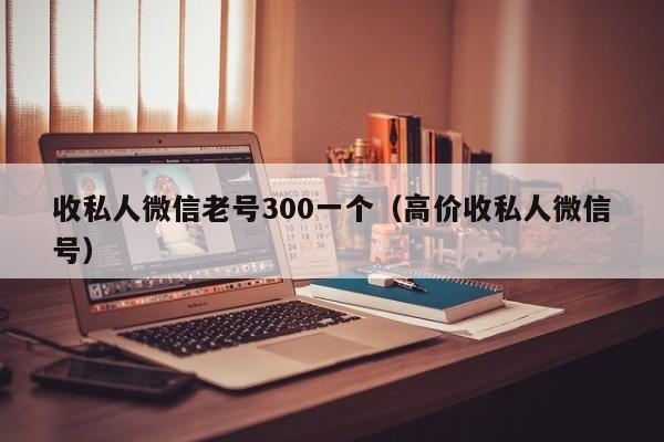 收私人微信老号300一个（高价收私人微信号）