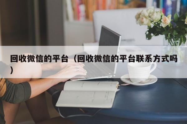 回收微信的平台（回收微信的平台联系方式吗）
