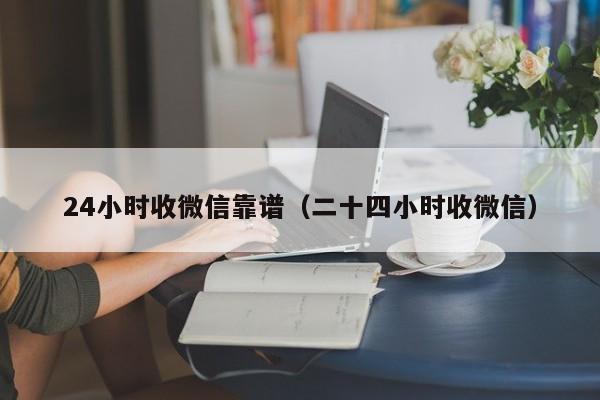 24小时收微信靠谱（二十四小时收微信）