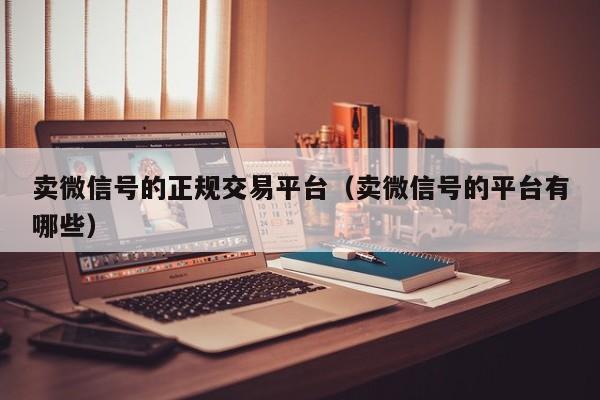 卖微信号的正规交易平台（卖微信号的平台有哪些）