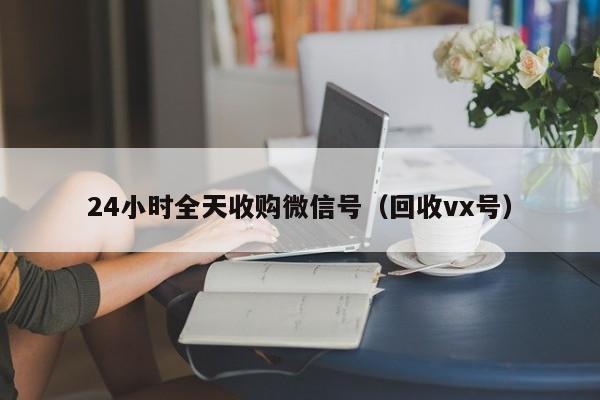 24小时全天收购微信号（回收vx号）