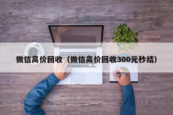 微信高价回收（微信高价回收300元秒结）